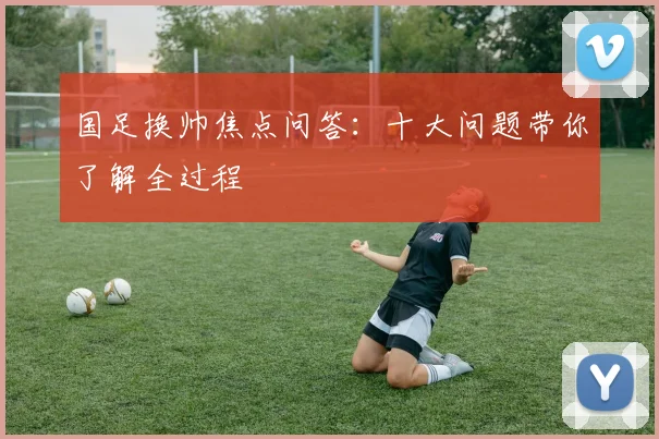 国足换帅焦点问答：十大问题带你了解全过程